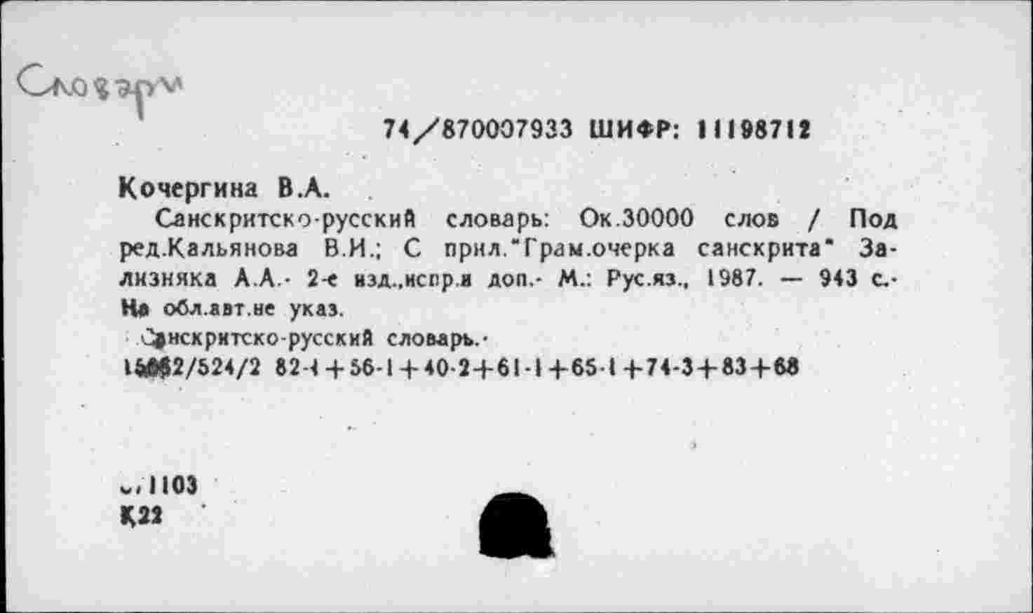 ﻿гМ
74/870007933 ШИФР: 1 1198711
Кочергина В.А.
Санскритско-русский словарь: Ок.30000 слов / Под ред.Кальянова В.И.; С прил.Трам.очерка санскрита" Зализняка А.А.- 2-е изд..негр.и доп.- М.: Рус.яз., 1987. — 943 с.-На обл.авт.не указ.
С®нскритско-русский словарь. ■
1МЦ2/524/2 82-< + 56-1 +40-2 + 6!-I +65-1 +74-3 + 83 + 6«
.,1103
К22